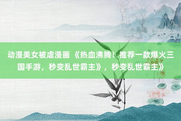 动漫美女被虐漫画 《热血沸腾！推荐一款爆火三国手游，秒变乱世霸主》，秒变乱世霸主》