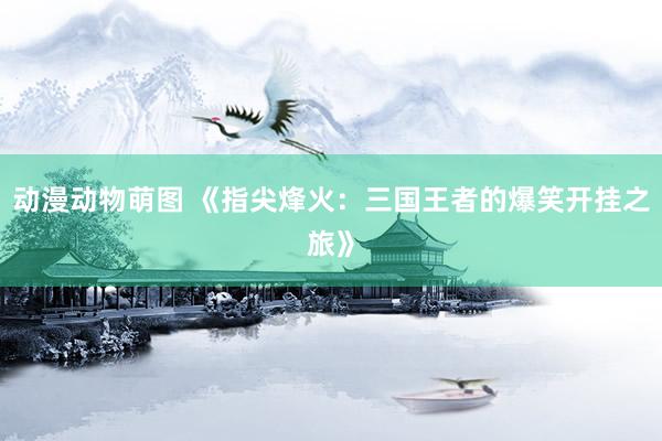 动漫动物萌图 《指尖烽火：三国王者的爆笑开挂之旅》