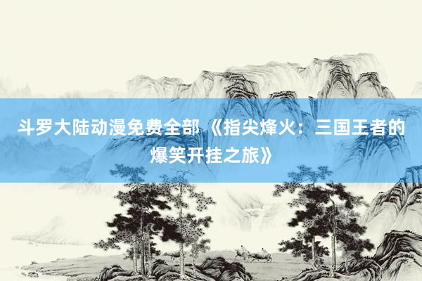 斗罗大陆动漫免费全部 《指尖烽火：三国王者的爆笑开挂之旅》
