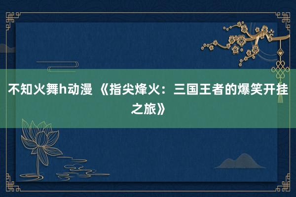 不知火舞h动漫 《指尖烽火：三国王者的爆笑开挂之旅》