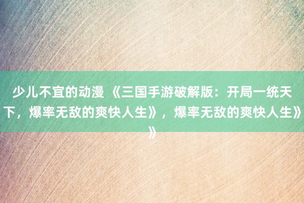 少儿不宜的动漫 《三国手游破解版：开局一统天下，爆率无敌的爽快人生》，爆率无敌的爽快人生》
