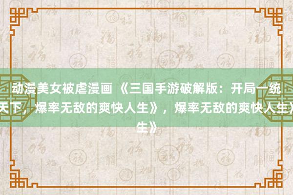 动漫美女被虐漫画 《三国手游破解版：开局一统天下，爆率无敌的爽快人生》，爆率无敌的爽快人生》