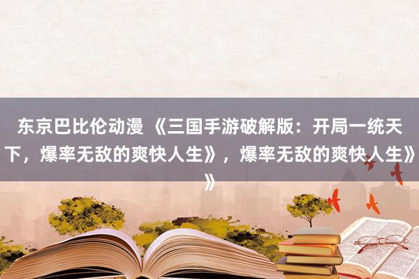 东京巴比伦动漫 《三国手游破解版：开局一统天下，爆率无敌的爽快人生》，爆率无敌的爽快人生》