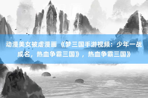 动漫美女被虐漫画 《梦三国手游视频：少年一战成名，热血争霸三国》，热血争霸三国》