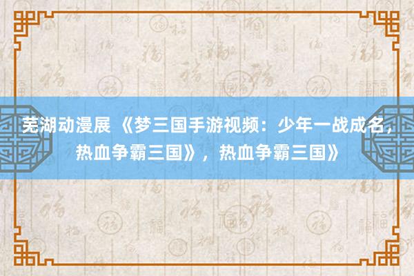 芜湖动漫展 《梦三国手游视频：少年一战成名，热血争霸三国》，热血争霸三国》