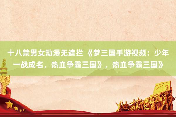 十八禁男女动漫无遮拦 《梦三国手游视频：少年一战成名，热血争霸三国》，热血争霸三国》