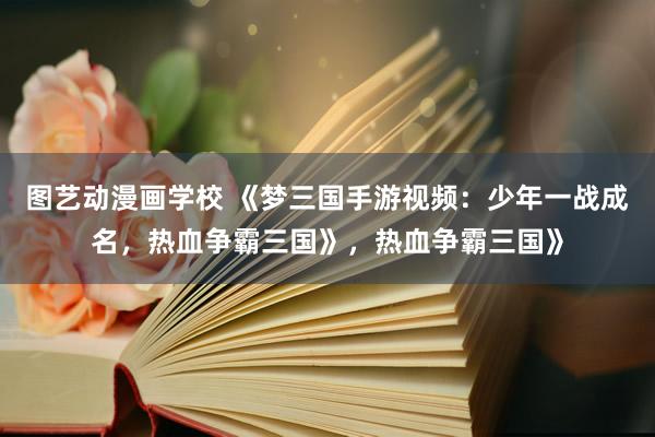 图艺动漫画学校 《梦三国手游视频：少年一战成名，热血争霸三国》，热血争霸三国》