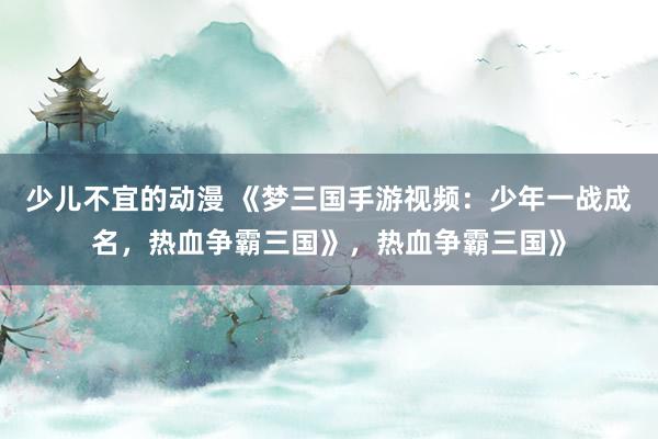 少儿不宜的动漫 《梦三国手游视频：少年一战成名，热血争霸三国》，热血争霸三国》