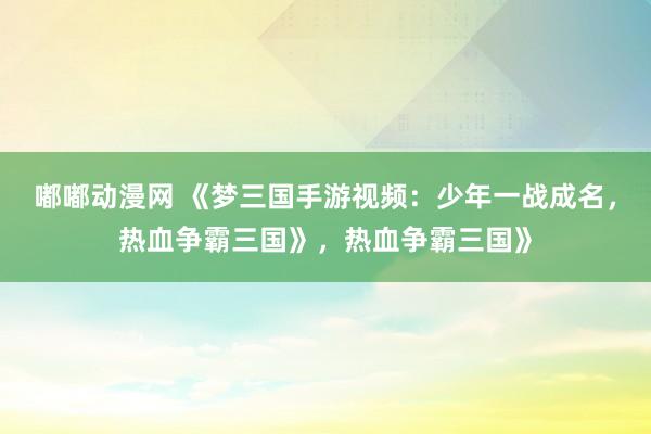 嘟嘟动漫网 《梦三国手游视频：少年一战成名，热血争霸三国》，热血争霸三国》