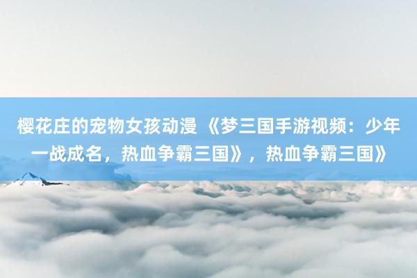 樱花庄的宠物女孩动漫 《梦三国手游视频：少年一战成名，热血争霸三国》，热血争霸三国》