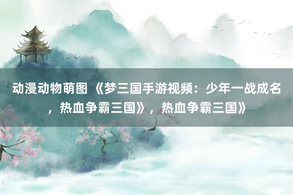 动漫动物萌图 《梦三国手游视频：少年一战成名，热血争霸三国》，热血争霸三国》