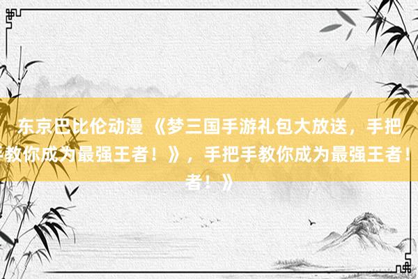 东京巴比伦动漫 《梦三国手游礼包大放送，手把手教你成为最强王者！》，手把手教你成为最强王者！》