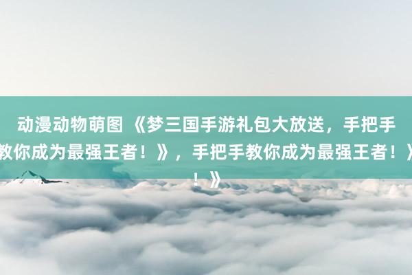 动漫动物萌图 《梦三国手游礼包大放送，手把手教你成为最强王者！》，手把手教你成为最强王者！》