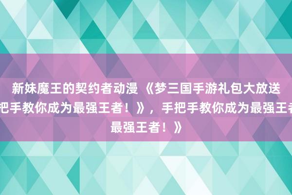 新妹魔王的契约者动漫 《梦三国手游礼包大放送，手把手教你成为最强王者！》，手把手教你成为最强王者！》