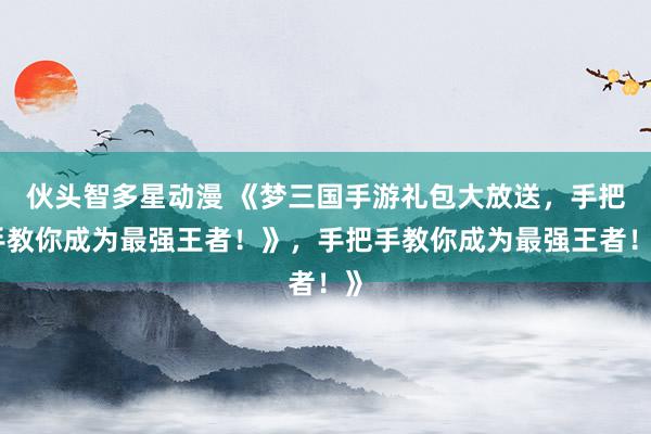 伙头智多星动漫 《梦三国手游礼包大放送，手把手教你成为最强王者！》，手把手教你成为最强王者！》
