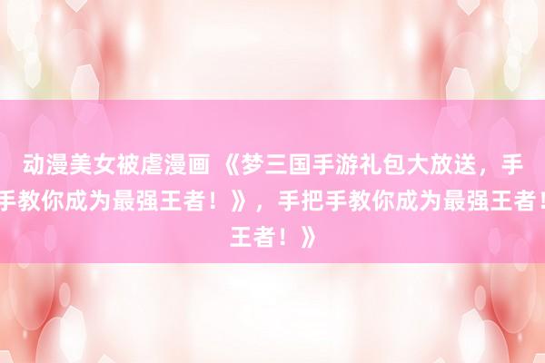 动漫美女被虐漫画 《梦三国手游礼包大放送，手把手教你成为最强王者！》，手把手教你成为最强王者！》