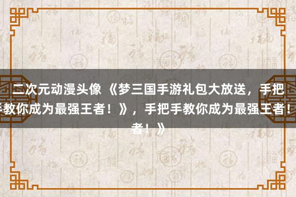 二次元动漫头像 《梦三国手游礼包大放送，手把手教你成为最强王者！》，手把手教你成为最强王者！》