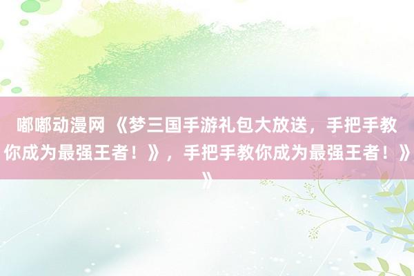 嘟嘟动漫网 《梦三国手游礼包大放送，手把手教你成为最强王者！》，手把手教你成为最强王者！》