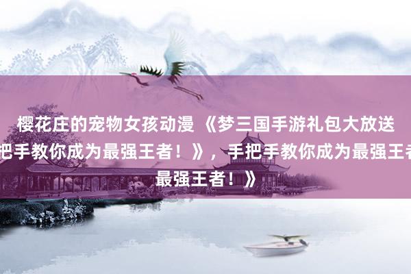 樱花庄的宠物女孩动漫 《梦三国手游礼包大放送，手把手教你成为最强王者！》，手把手教你成为最强王者！》