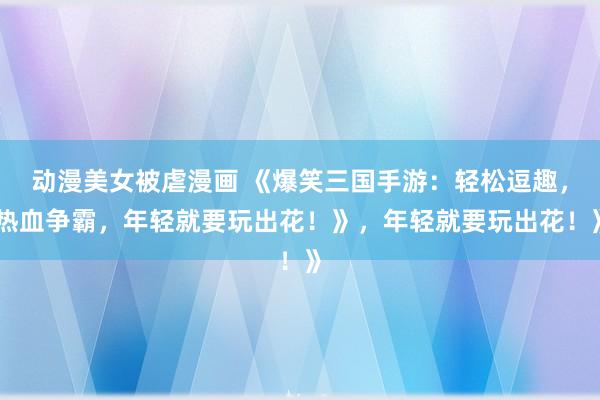 动漫美女被虐漫画 《爆笑三国手游：轻松逗趣，热血争霸，年轻就要玩出花！》，年轻就要玩出花！》