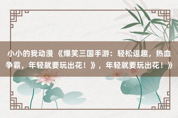 小小的我动漫 《爆笑三国手游：轻松逗趣，热血争霸，年轻就要玩出花！》，年轻就要玩出花！》