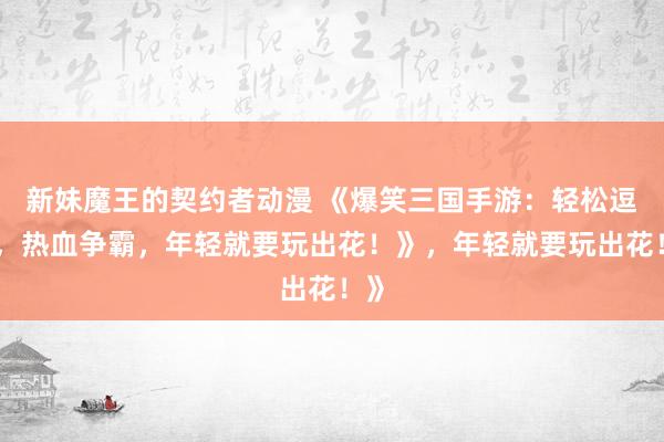 新妹魔王的契约者动漫 《爆笑三国手游：轻松逗趣，热血争霸，年轻就要玩出花！》，年轻就要玩出花！》