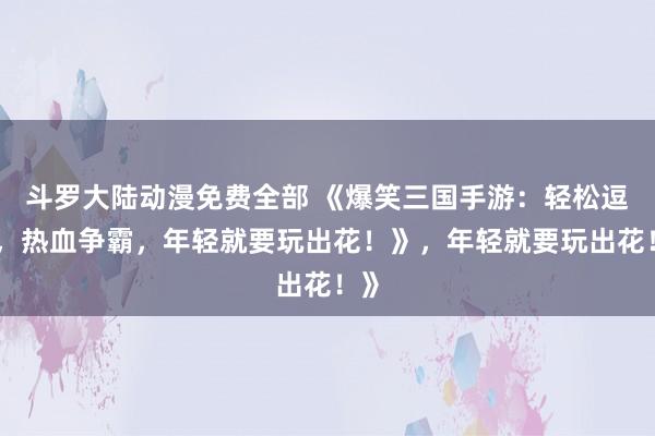 斗罗大陆动漫免费全部 《爆笑三国手游：轻松逗趣，热血争霸，年轻就要玩出花！》，年轻就要玩出花！》