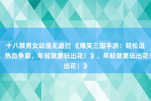 十八禁男女动漫无遮拦 《爆笑三国手游：轻松逗趣，热血争霸，年轻就要玩出花！》，年轻就要玩出花！》