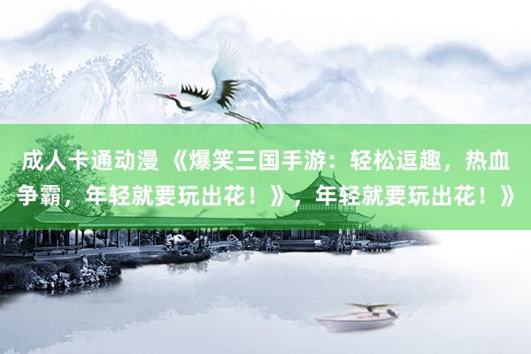 成人卡通动漫 《爆笑三国手游：轻松逗趣，热血争霸，年轻就要玩出花！》，年轻就要玩出花！》