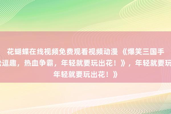 花蝴蝶在线视频免费观看视频动漫 《爆笑三国手游：轻松逗趣，热血争霸，年轻就要玩出花！》，年轻就要玩出花！》