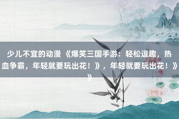 少儿不宜的动漫 《爆笑三国手游：轻松逗趣，热血争霸，年轻就要玩出花！》，年轻就要玩出花！》