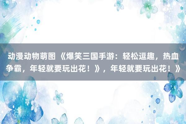 动漫动物萌图 《爆笑三国手游：轻松逗趣，热血争霸，年轻就要玩出花！》，年轻就要玩出花！》