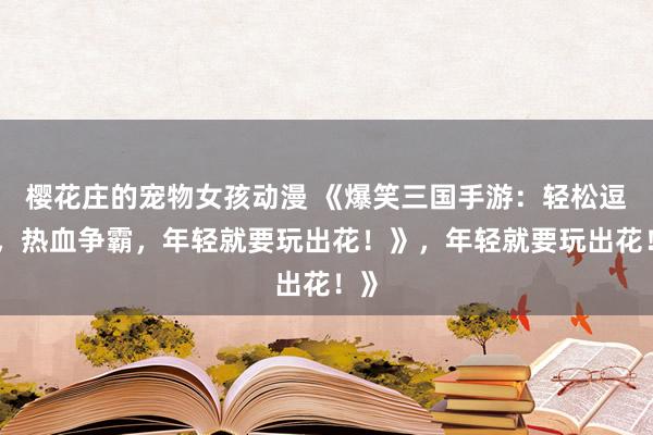 樱花庄的宠物女孩动漫 《爆笑三国手游：轻松逗趣，热血争霸，年轻就要玩出花！》，年轻就要玩出花！》