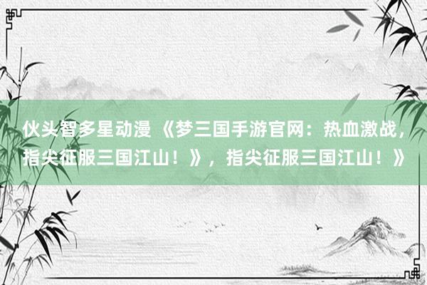 伙头智多星动漫 《梦三国手游官网：热血激战，指尖征服三国江山！》，指尖征服三国江山！》