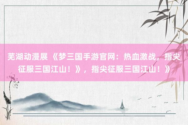 芜湖动漫展 《梦三国手游官网：热血激战，指尖征服三国江山！》，指尖征服三国江山！》