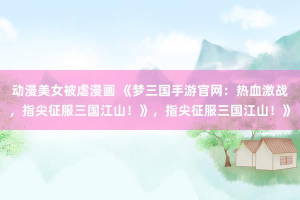 动漫美女被虐漫画 《梦三国手游官网：热血激战，指尖征服三国江山！》，指尖征服三国江山！》
