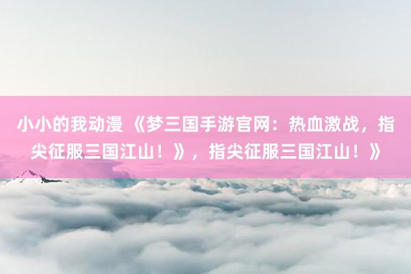 小小的我动漫 《梦三国手游官网：热血激战，指尖征服三国江山！》，指尖征服三国江山！》
