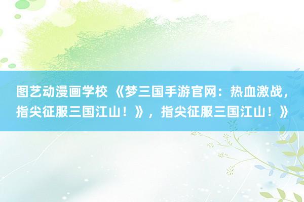 图艺动漫画学校 《梦三国手游官网：热血激战，指尖征服三国江山！》，指尖征服三国江山！》