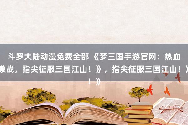 斗罗大陆动漫免费全部 《梦三国手游官网：热血激战，指尖征服三国江山！》，指尖征服三国江山！》