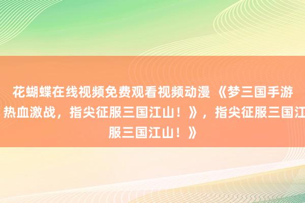 花蝴蝶在线视频免费观看视频动漫 《梦三国手游官网：热血激战，指尖征服三国江山！》，指尖征服三国江山！》