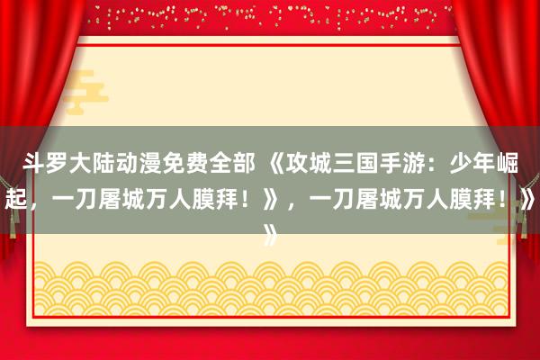 斗罗大陆动漫免费全部 《攻城三国手游：少年崛起，一刀屠城万人膜拜！》，一刀屠城万人膜拜！》