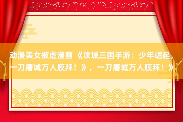 动漫美女被虐漫画 《攻城三国手游：少年崛起，一刀屠城万人膜拜！》，一刀屠城万人膜拜！》