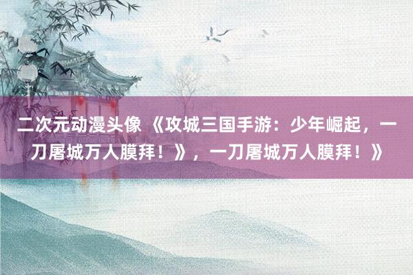 二次元动漫头像 《攻城三国手游：少年崛起，一刀屠城万人膜拜！》，一刀屠城万人膜拜！》