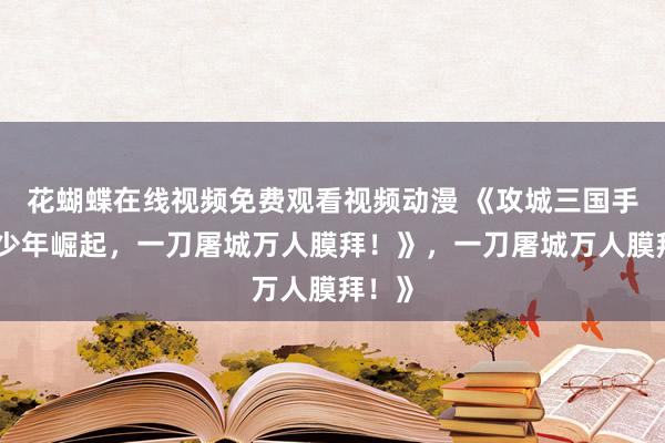 花蝴蝶在线视频免费观看视频动漫 《攻城三国手游：少年崛起，一刀屠城万人膜拜！》，一刀屠城万人膜拜！》