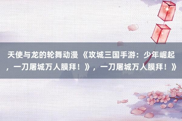 天使与龙的轮舞动漫 《攻城三国手游：少年崛起，一刀屠城万人膜拜！》，一刀屠城万人膜拜！》