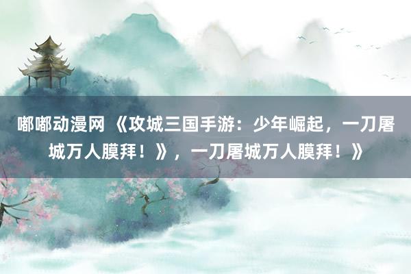嘟嘟动漫网 《攻城三国手游：少年崛起，一刀屠城万人膜拜！》，一刀屠城万人膜拜！》