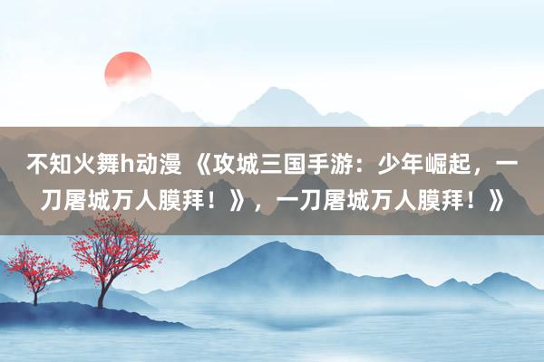不知火舞h动漫 《攻城三国手游：少年崛起，一刀屠城万人膜拜！》，一刀屠城万人膜拜！》