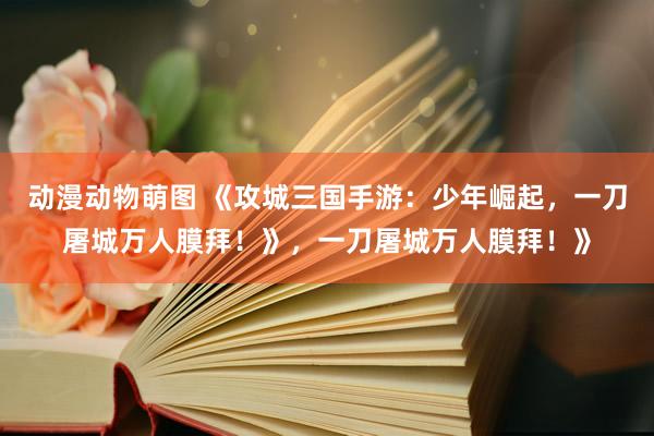 动漫动物萌图 《攻城三国手游：少年崛起，一刀屠城万人膜拜！》，一刀屠城万人膜拜！》