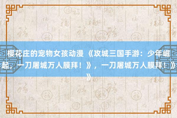 樱花庄的宠物女孩动漫 《攻城三国手游：少年崛起，一刀屠城万人膜拜！》，一刀屠城万人膜拜！》