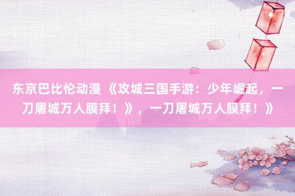 东京巴比伦动漫 《攻城三国手游：少年崛起，一刀屠城万人膜拜！》，一刀屠城万人膜拜！》